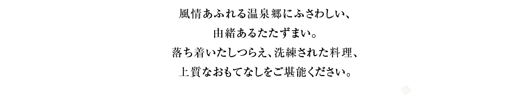 風情あふれる温泉郷にふさわしい、由緒あるたたずまい。落ち着いたしつらえ、洗練を凝らした料理、上質なおもてなしをご堪能ください。